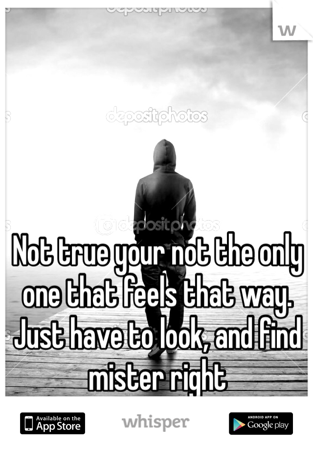 Not true your not the only one that feels that way. Just have to look, and find mister right