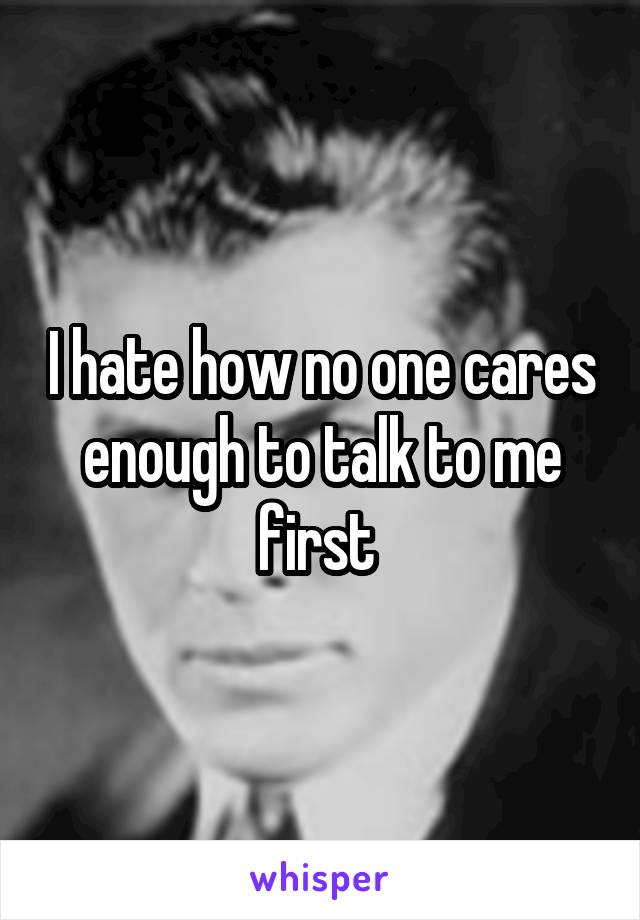 I hate how no one cares enough to talk to me first 
