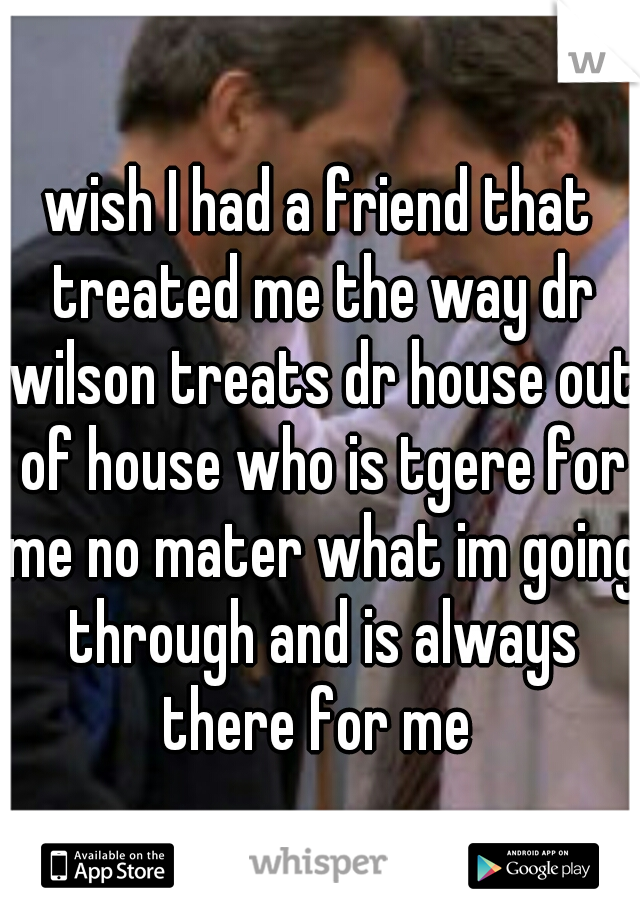 wish I had a friend that treated me the way dr wilson treats dr house out of house who is tgere for me no mater what im going through and is always there for me 