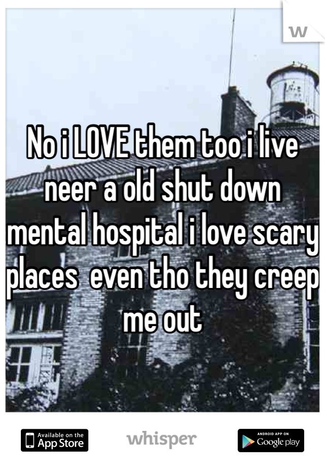 No i LOVE them too i live neer a old shut down mental hospital i love scary places  even tho they creep me out 