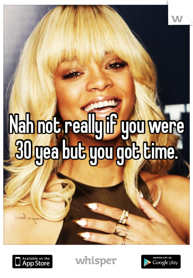 Nah not really if you were 30 yea but you got time. 