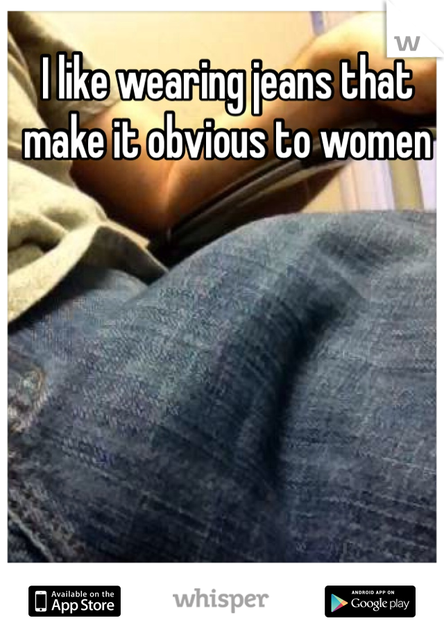 I like wearing jeans that make it obvious to women