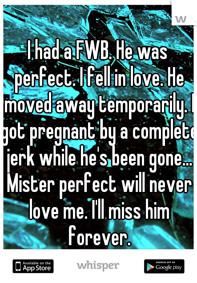 I had a FWB. He was perfect. I fell in love. He moved away temporarily. I got pregnant by a complete jerk while he's been gone... Mister perfect will never love me. I'll miss him forever.