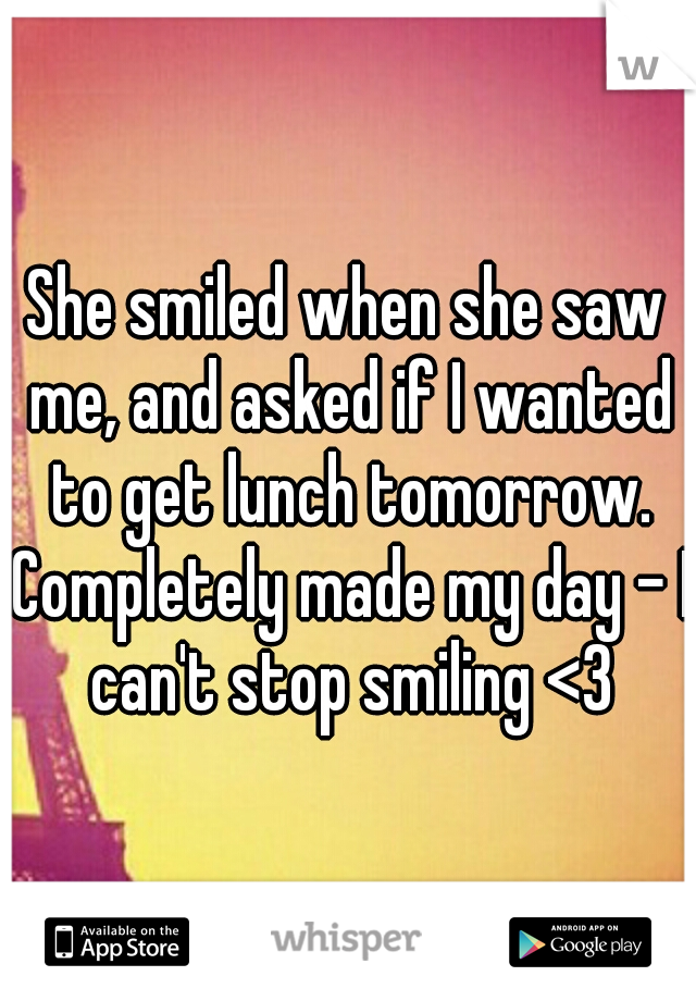 She smiled when she saw me, and asked if I wanted to get lunch tomorrow. Completely made my day - I can't stop smiling <3
