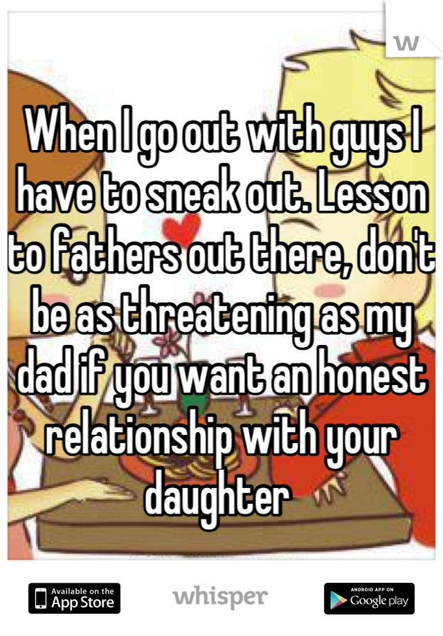 When I go out with guys I have to sneak out. Lesson to fathers out there, don't be as threatening as my dad if you want an honest relationship with your daughter 