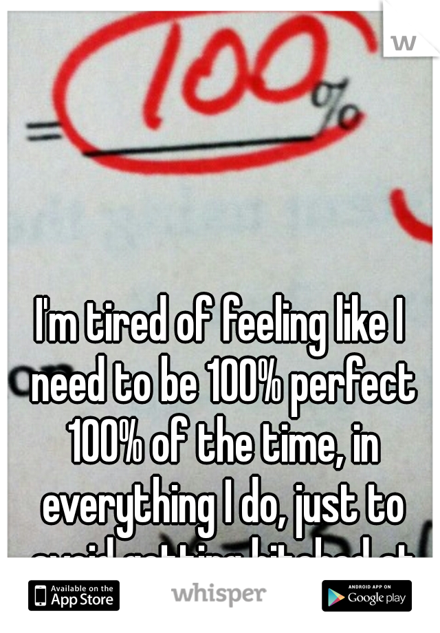 I'm tired of feeling like I need to be 100% perfect 100% of the time, in everything I do, just to avoid getting bitched at