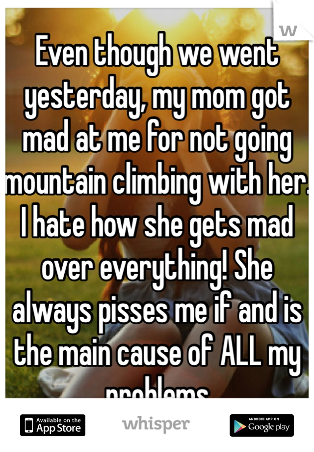 Even though we went yesterday, my mom got mad at me for not going mountain climbing with her. I hate how she gets mad over everything! She always pisses me if and is the main cause of ALL my problems 