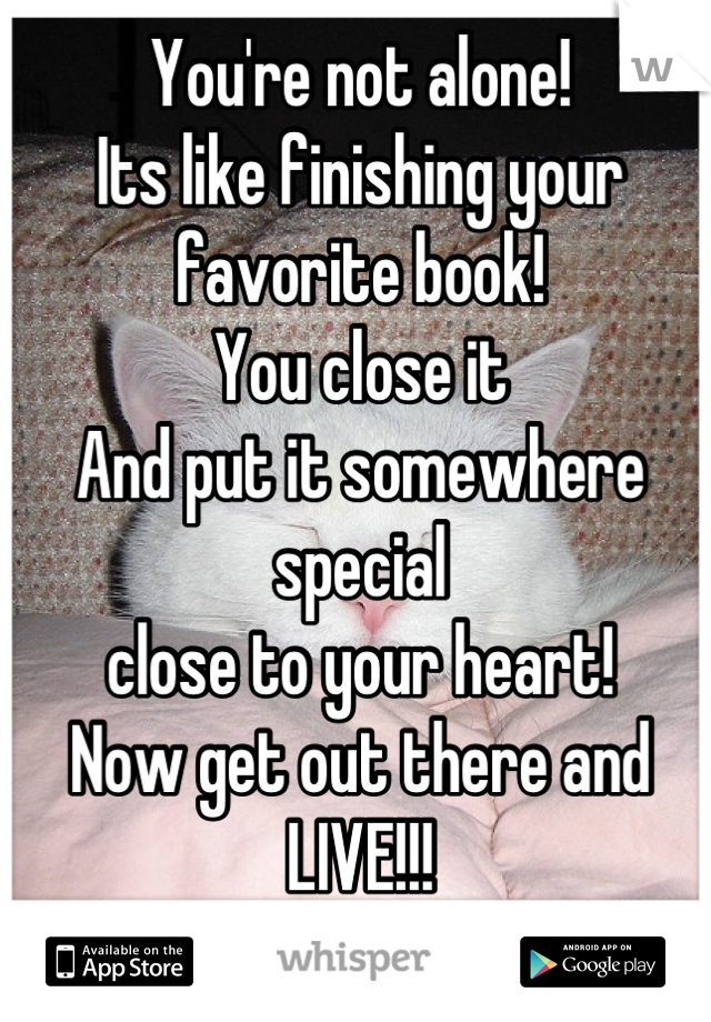 You're not alone!
Its like finishing your favorite book!
You close it 
And put it somewhere special 
close to your heart!
Now get out there and LIVE!!!