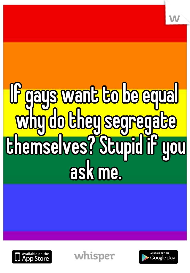 If gays want to be equal why do they segregate themselves? Stupid if you ask me.