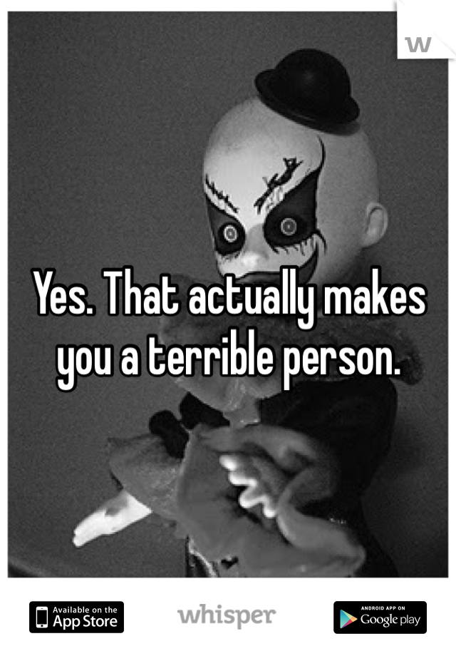 Yes. That actually makes you a terrible person.