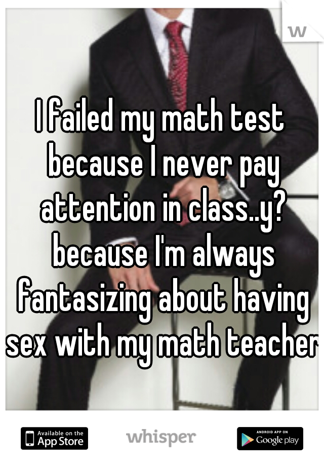 I failed my math test because I never pay attention in class..y? because I'm always fantasizing about having sex with my math teacher