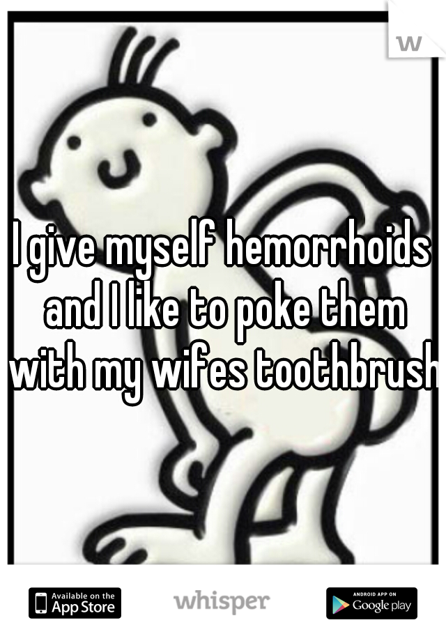 I give myself hemorrhoids and I like to poke them with my wifes toothbrush.