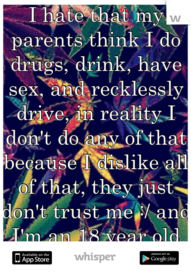I hate that my parents think I do drugs, drink, have sex, and recklessly drive, in reality I don't do any of that because I dislike all of that, they just don't trust me :/ and I'm an 18 year old male