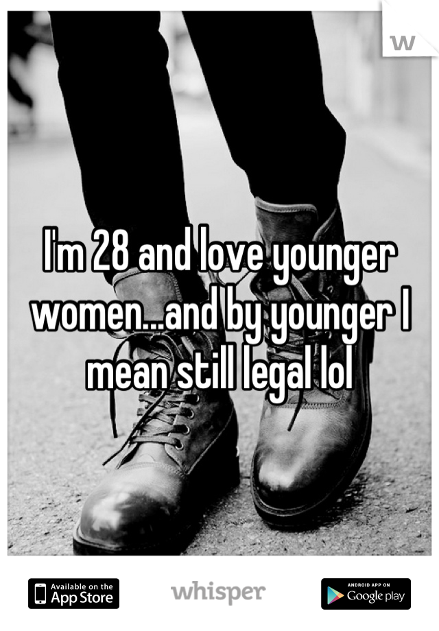I'm 28 and love younger women...and by younger I mean still legal lol
