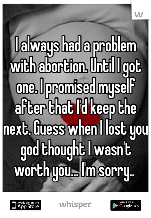 I always had a problem with abortion. Until I got one. I promised myself after that I'd keep the next. Guess when I lost you god thought I wasn't worth you... I'm sorry.. 