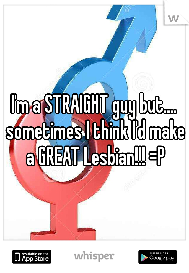 I'm a STRAIGHT guy but.... sometimes I think I'd make a GREAT Lesbian!!! =P
