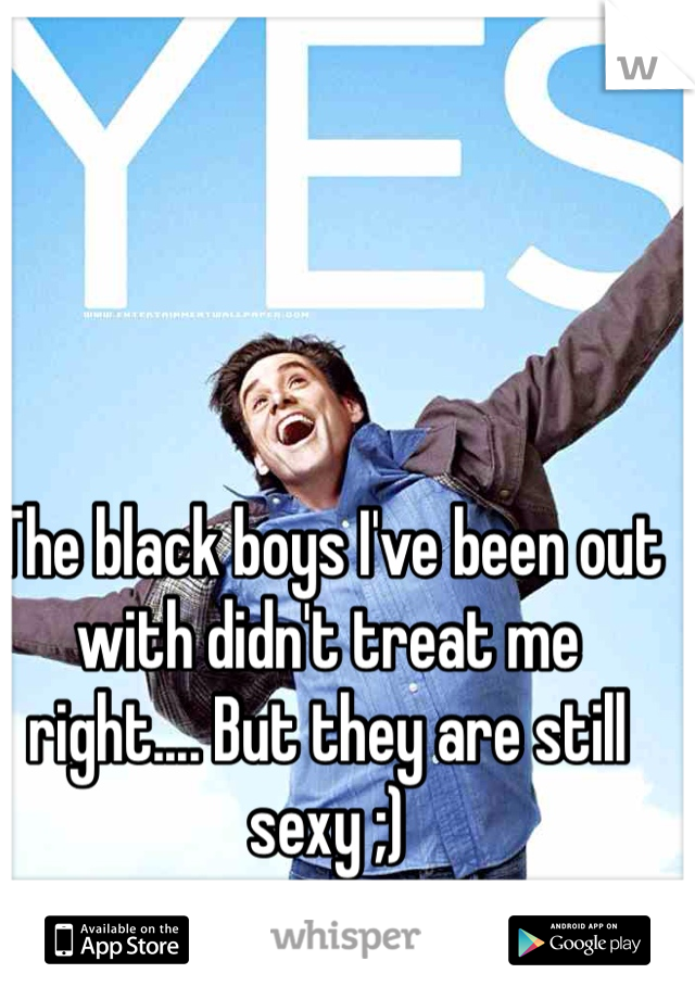 The black boys I've been out with didn't treat me right.... But they are still sexy ;) 