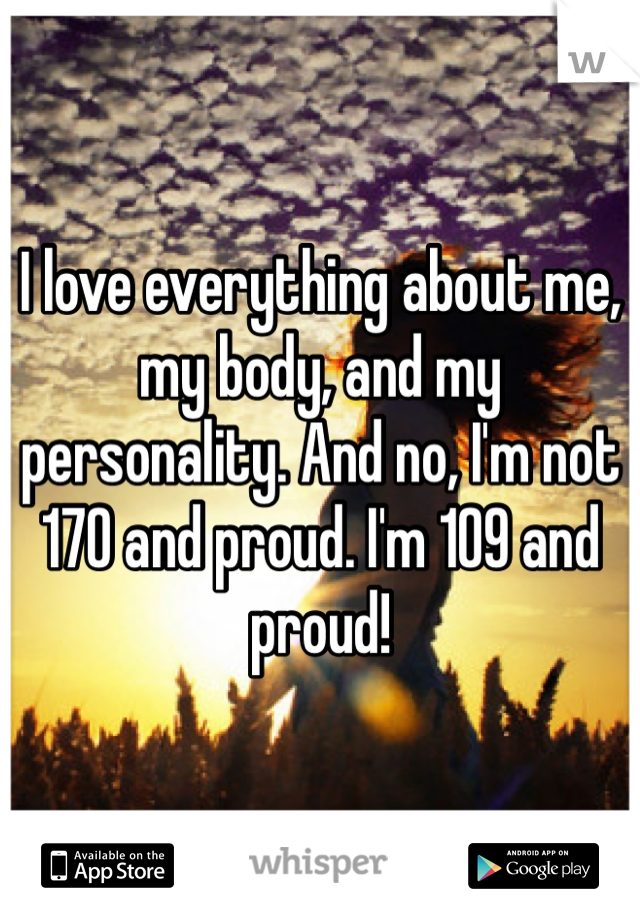 I love everything about me, my body, and my personality. And no, I'm not 170 and proud. I'm 109 and proud! 