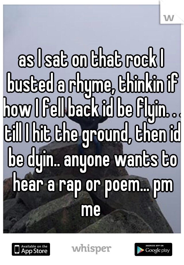 as I sat on that rock I busted a rhyme, thinkin if how I fell back id be flyin. . . till I hit the ground, then id be dyin.. anyone wants to hear a rap or poem... pm me 
