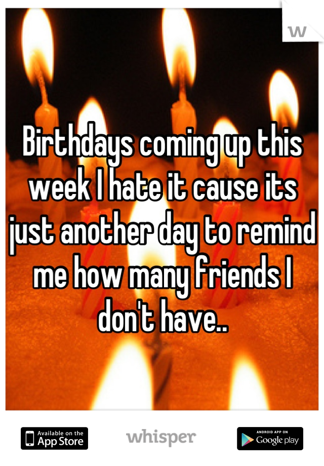 Birthdays coming up this week I hate it cause its just another day to remind me how many friends I don't have..