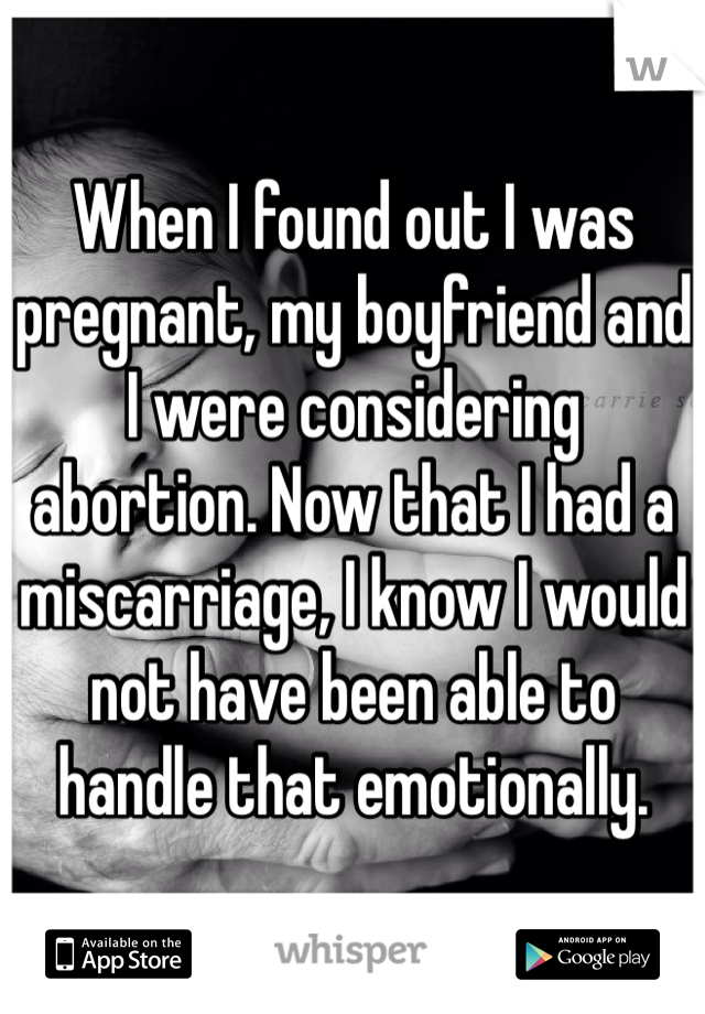 When I found out I was pregnant, my boyfriend and I were considering abortion. Now that I had a miscarriage, I know I would not have been able to handle that emotionally. 
