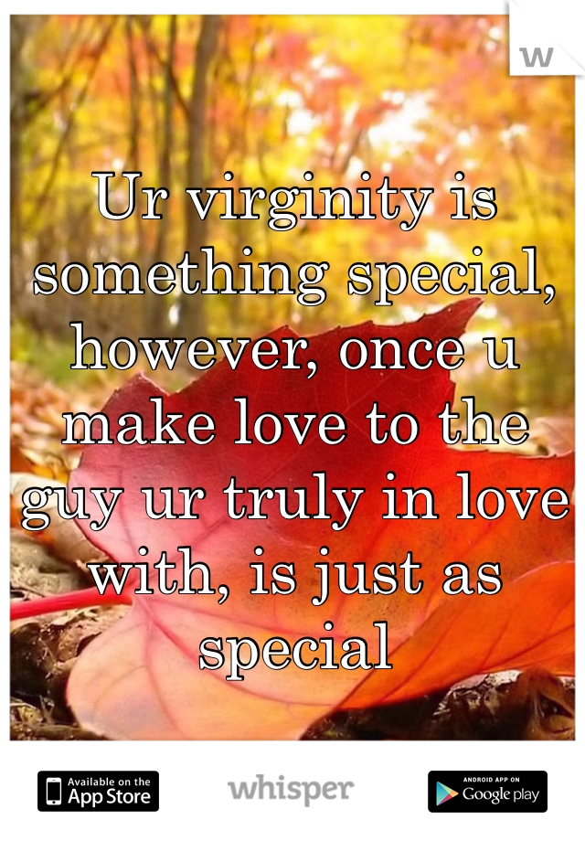 Ur virginity is something special, however, once u make love to the guy ur truly in love with, is just as specisl