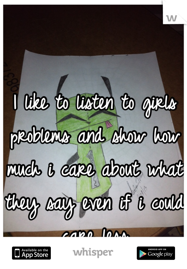I like to listen to girls problems and show how much i care about what they say even if i could care less