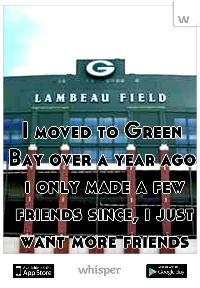 I moved to Green Bay over a year ago, i only made a few friends since, i just want more friends