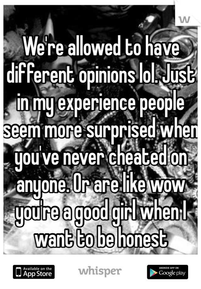 We're allowed to have different opinions lol. Just in my experience people seem more surprised when you've never cheated on anyone. Or are like wow you're a good girl when I want to be honest