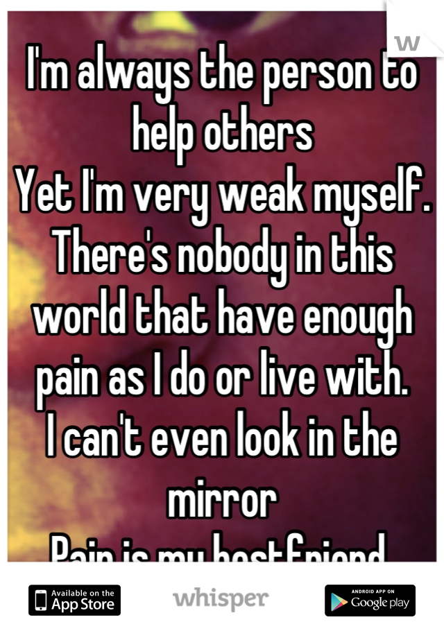 I'm always the person to help others
Yet I'm very weak myself. 
There's nobody in this world that have enough pain as I do or live with. 
I can't even look in the mirror
Pain is my bestfriend 