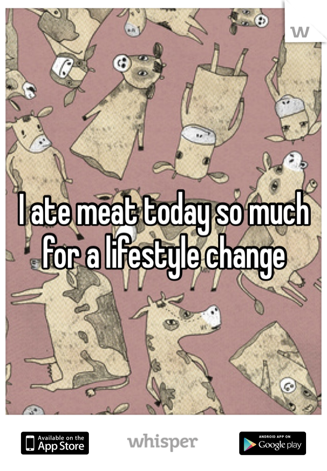 I ate meat today so much for a lifestyle change 