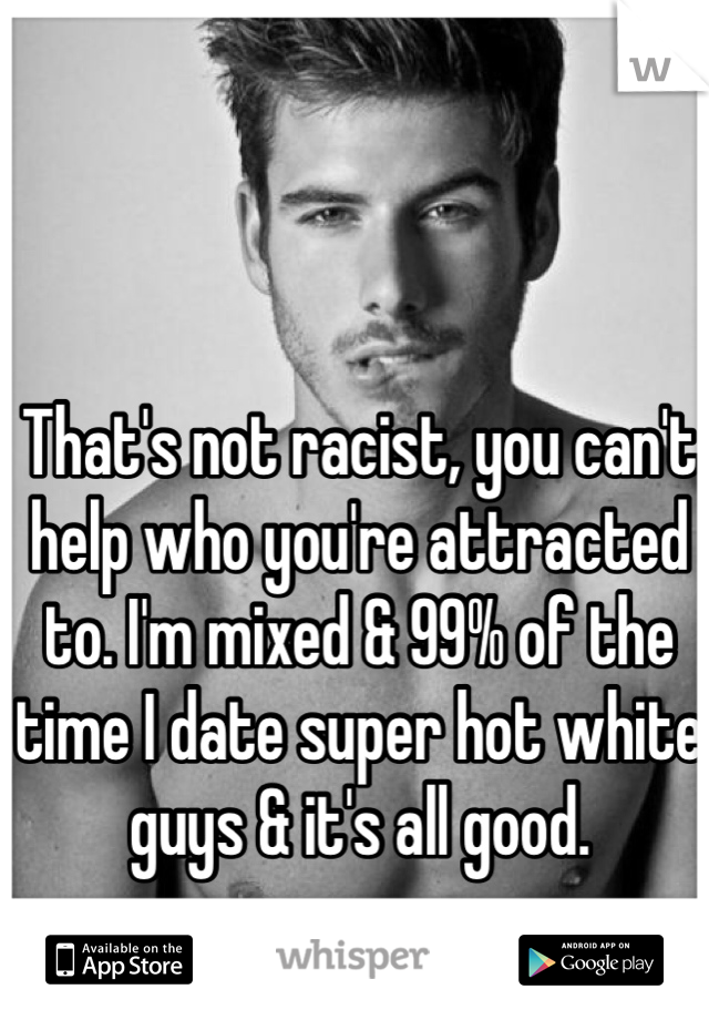 That's not racist, you can't help who you're attracted to. I'm mixed & 99% of the time I date super hot white guys & it's all good.