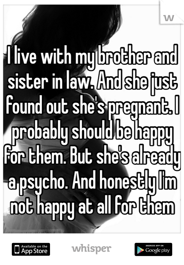 I live with my brother and sister in law. And she just found out she's pregnant. I probably should be happy for them. But she's already a psycho. And honestly I'm not happy at all for them