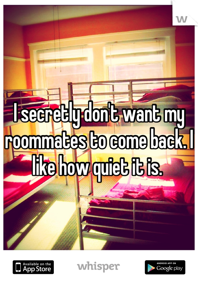I secretly don't want my roommates to come back. I like how quiet it is. 