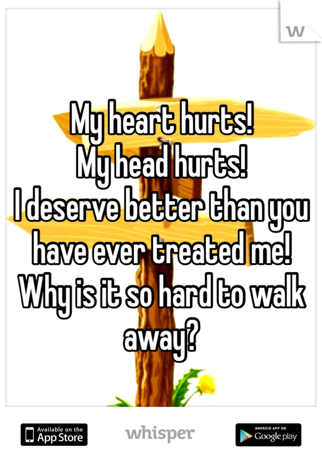 My heart hurts! 
My head hurts! 
I deserve better than you have ever treated me! Why is it so hard to walk away?