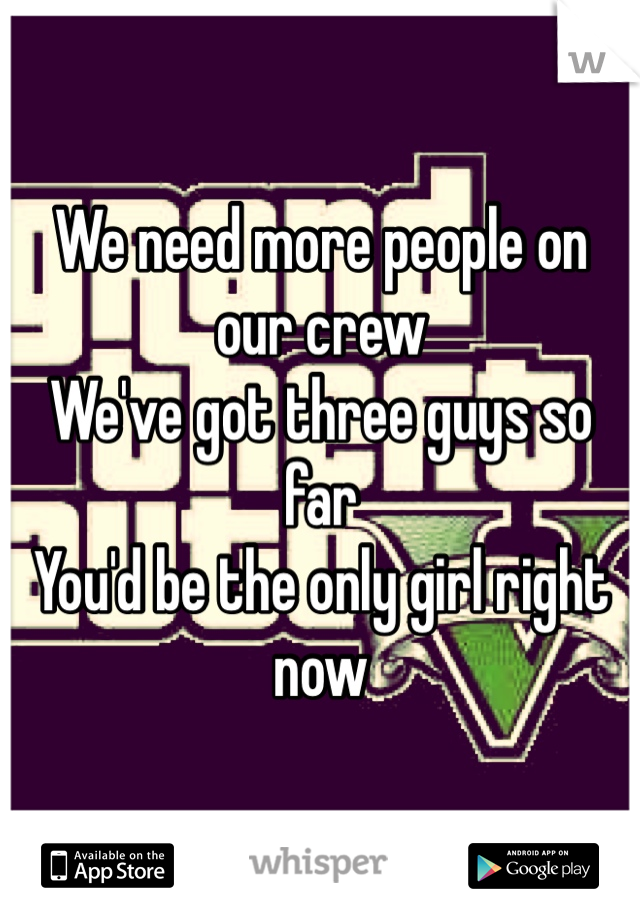 We need more people on our crew
We've got three guys so far 
You'd be the only girl right now