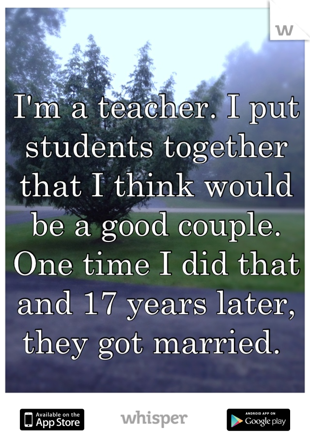I'm a teacher. I put students together that I think would be a good couple. One time I did that and 17 years later, they got married. 