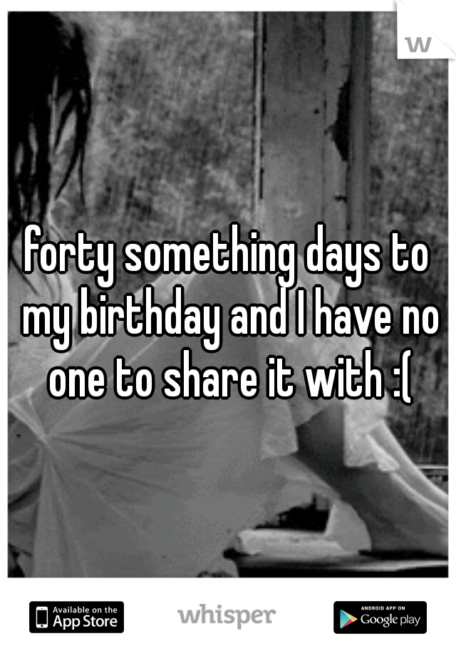 forty something days to my birthday and I have no one to share it with :(