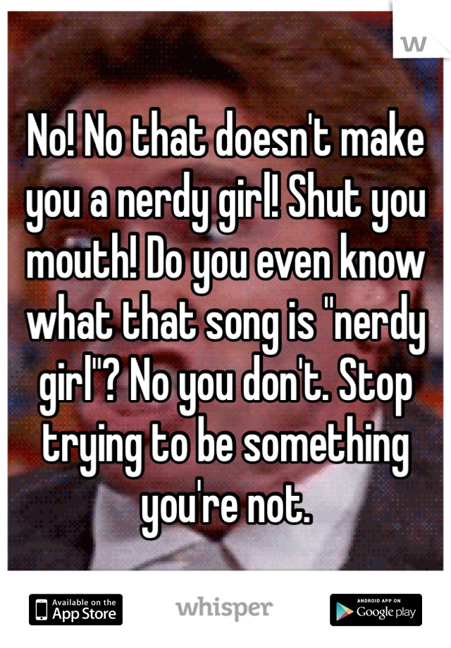 No! No that doesn't make you a nerdy girl! Shut you mouth! Do you even know what that song is "nerdy girl"? No you don't. Stop trying to be something you're not.