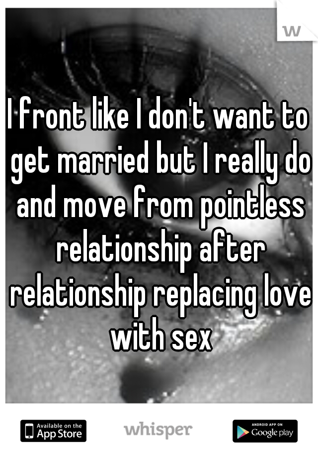 I front like I don't want to get married but I really do and move from pointless relationship after relationship replacing love with sex
