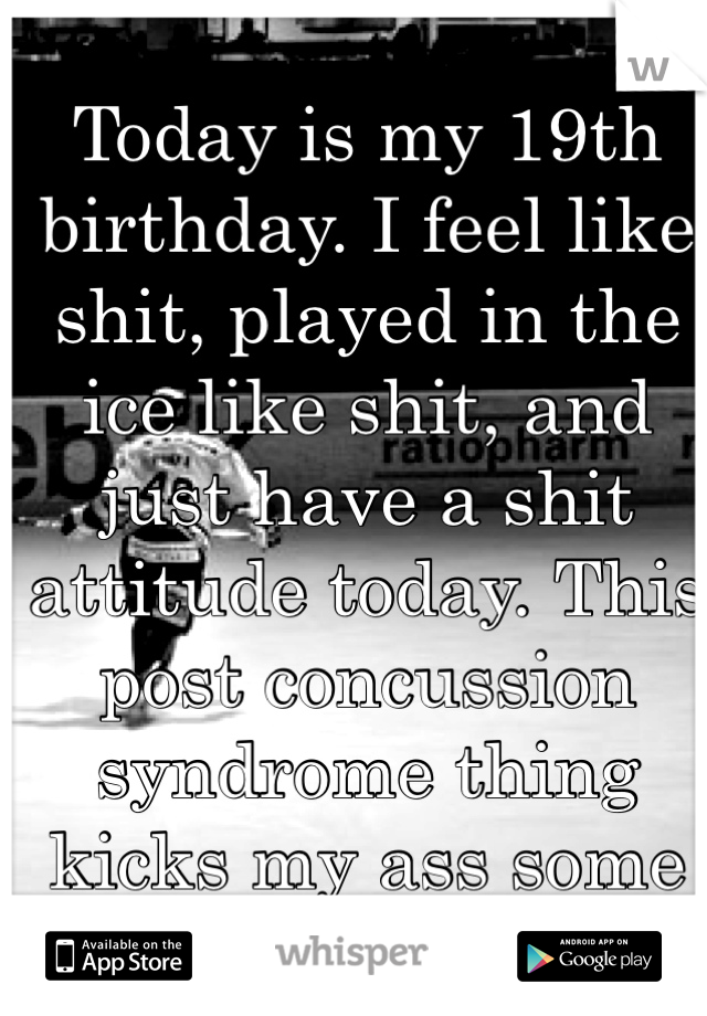 Today is my 19th birthday. I feel like shit, played in the ice like shit, and just have a shit attitude today. This post concussion syndrome thing kicks my ass some days:(