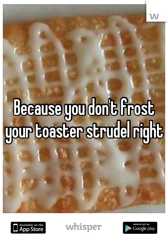 Because you don't frost your toaster strudel right