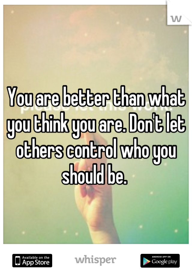 You are better than what you think you are. Don't let others control who you should be. 