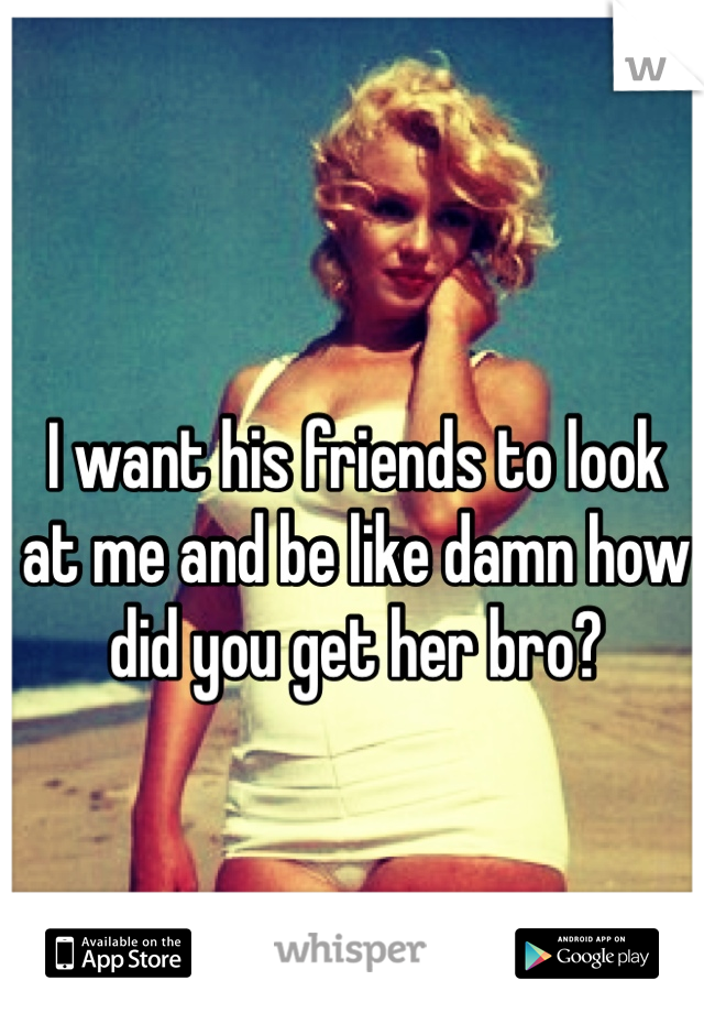 I want his friends to look at me and be like damn how did you get her bro?