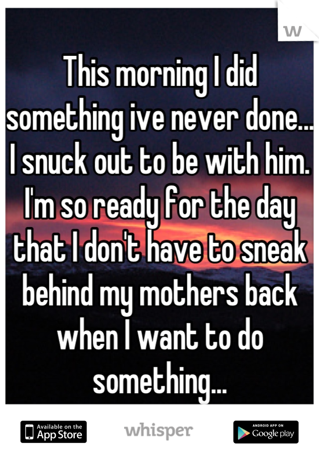This morning I did something ive never done... I snuck out to be with him. I'm so ready for the day that I don't have to sneak behind my mothers back when I want to do something...