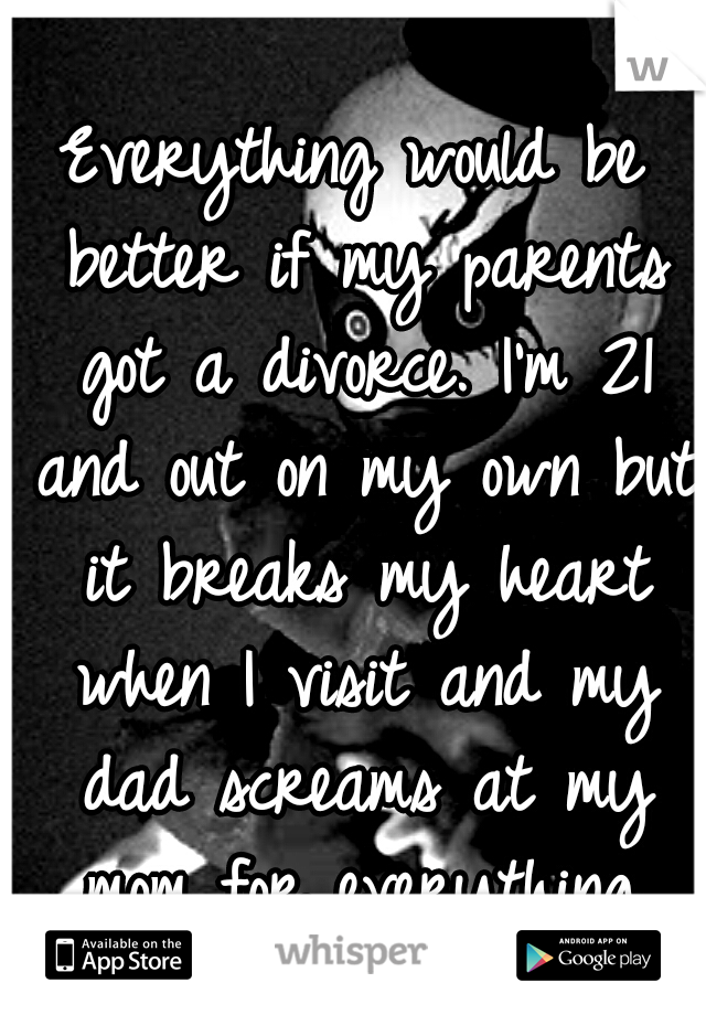 Everything would be better if my parents got a divorce. I'm 21 and out on my own but it breaks my heart when I visit and my dad screams at my mom for everything.