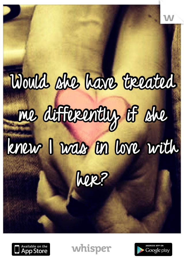 Would she have treated me differently if she knew I was in love with her?