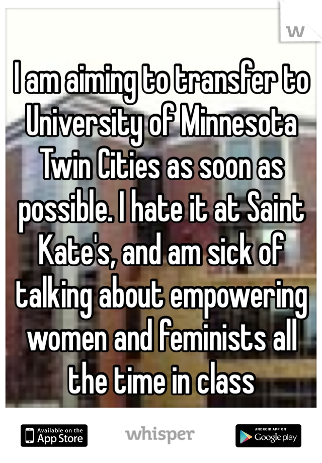 I am aiming to transfer to University of Minnesota Twin Cities as soon as possible. I hate it at Saint Kate's, and am sick of talking about empowering women and feminists all the time in class