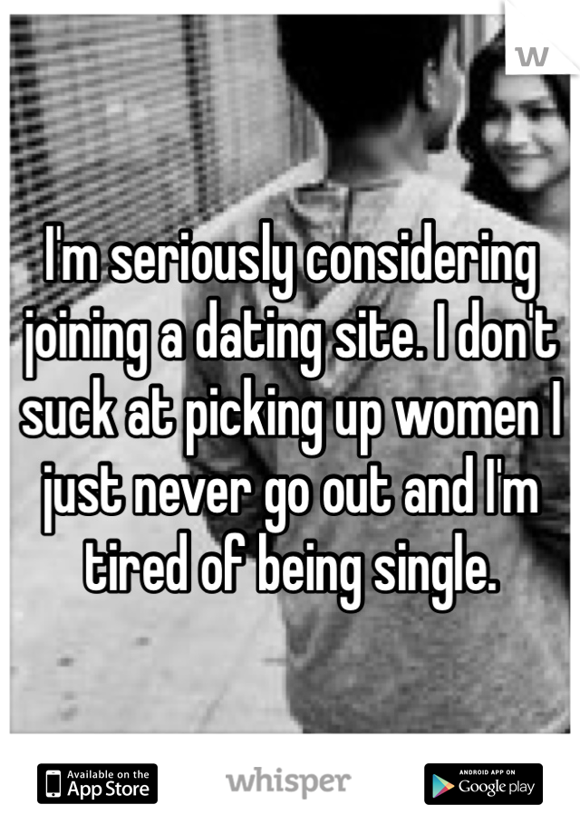 I'm seriously considering joining a dating site. I don't suck at picking up women I just never go out and I'm tired of being single. 