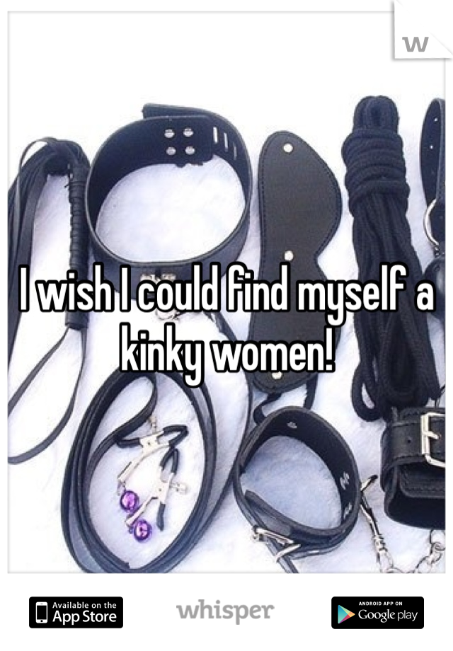 I wish I could find myself a kinky women!